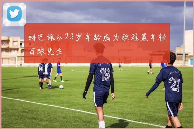 姆巴佩以23岁年龄成为欧冠最年轻百球先生