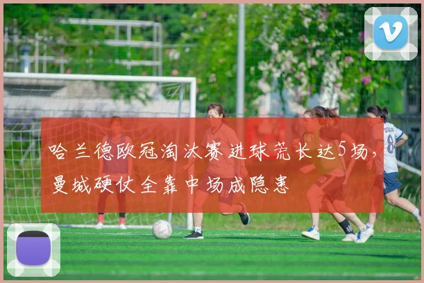 哈兰德欧冠淘汰赛进球荒长达5场，曼城硬仗全靠中场成隐患