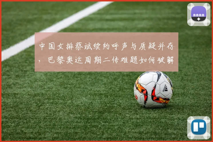 中国女排蔡斌续约呼声与质疑并存，巴黎奥运周期二传难题如何破解？