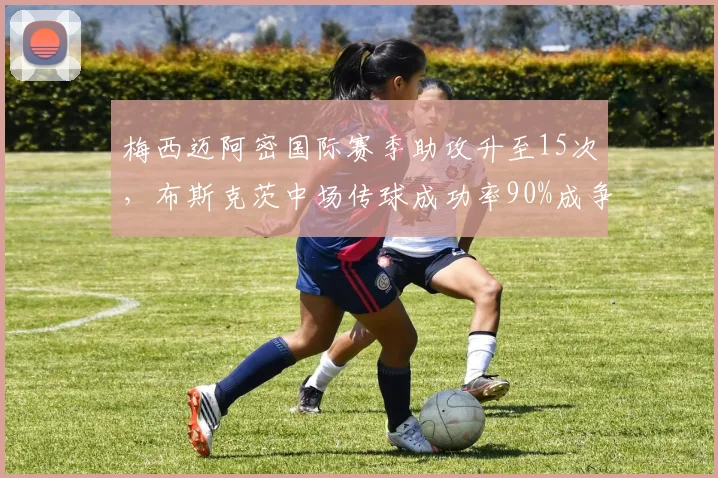 梅西迈阿密国际赛季助攻升至15次,布斯克茨中场传球成功率90%成争冠关键