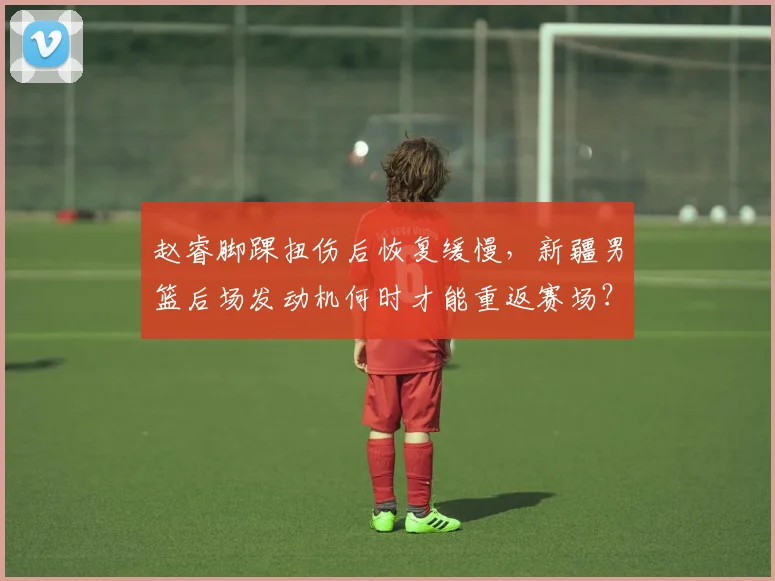 赵睿脚踝扭伤后恢复缓慢，新疆男篮后场发动机何时才能重返赛场？