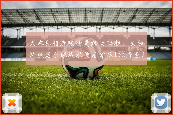 天津先行者张德贵转为助教，刘铁执教后小球战术使用率从15%增至35%