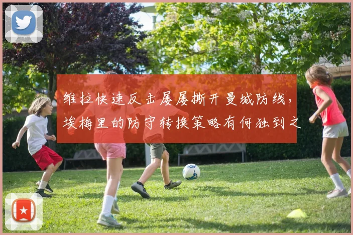 维拉快速反击屡屡撕开曼城防线，埃梅里的防守转换策略有何独到之处？