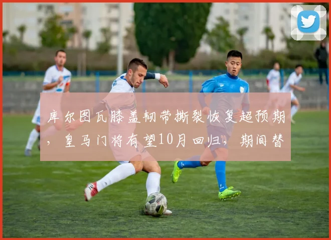 库尔图瓦膝盖韧带撕裂恢复超预期，皇马门将有望10月回归，期间替补门将扑救成功率仅68%
