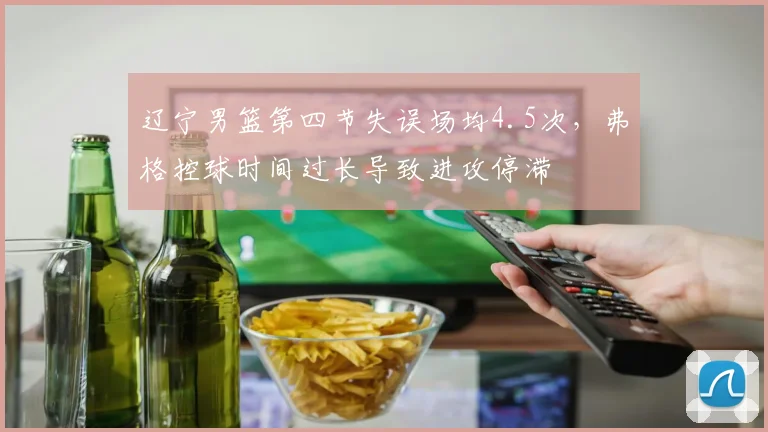 辽宁男篮第四节失误场均4.5次，弗格控球时间过长导致进攻停滞