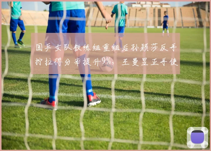 国乒女队教练组重组后孙颖莎反手拧拉得分率提升9%，王曼昱正手使用率下降