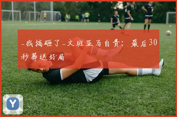 _我搞砸了_文班亚马自责：最后30秒葬送好局