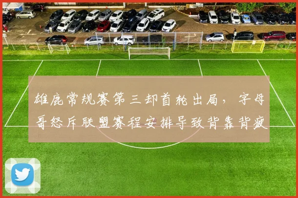 雄鹿常规赛第三却首轮出局，字母哥怒斥联盟赛程安排导致背靠背疲劳
