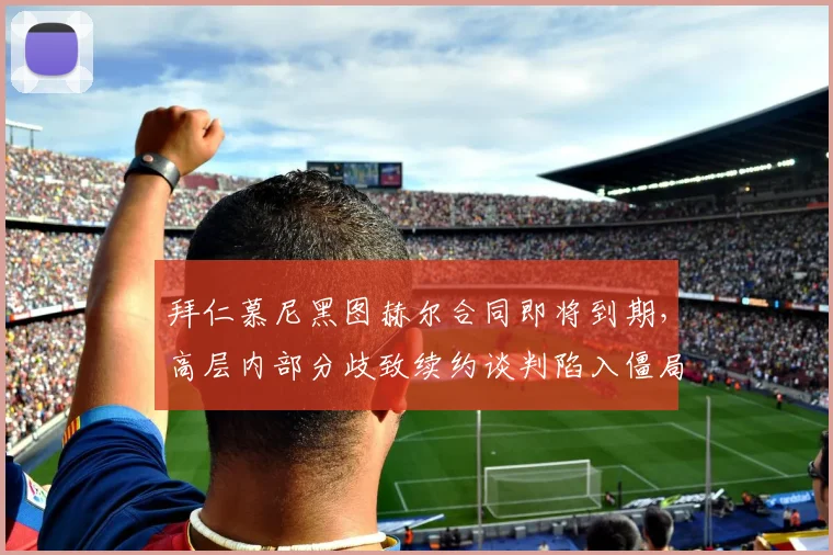 拜仁慕尼黑图赫尔合同即将到期，高层内部分歧致续约谈判陷入僵局？